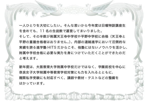 一人ひとりを大切にしたい。そんな思いから今年度は日曜特訓講座生を含めても、11名の生徒数で運営してまいりました。そして、その半数が附属天王寺中学校や平野中学校に合格（天王寺と平野の重複合格者はおりません。）。内部の連絡進学において圧倒的な実績を誇る進学塾HITSだからこそ、他塾にはないノウハウを活かし、附属中学校合格に必要な実力を身につけていただくことができたのだと考えます。新年度は、大阪教育大学附属中学校だけではなく、学園前校を中心に奈良女子大学附属中等教育学校対策にも力を入れるとともに、難関私学受験にも対応すべく、講師や教材・テストなどの整備をはかっています。